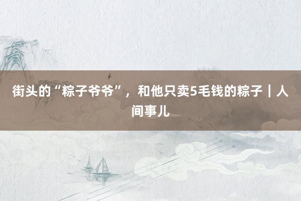 街头的“粽子爷爷”，和他只卖5毛钱的粽子｜人间事儿