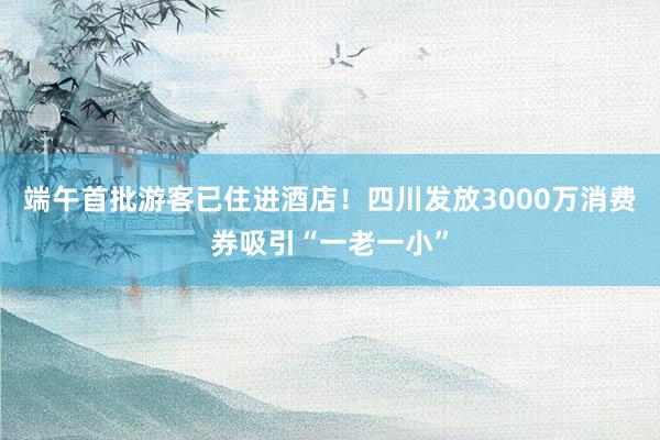 端午首批游客已住进酒店！四川发放3000万消费券吸引“一老一小”