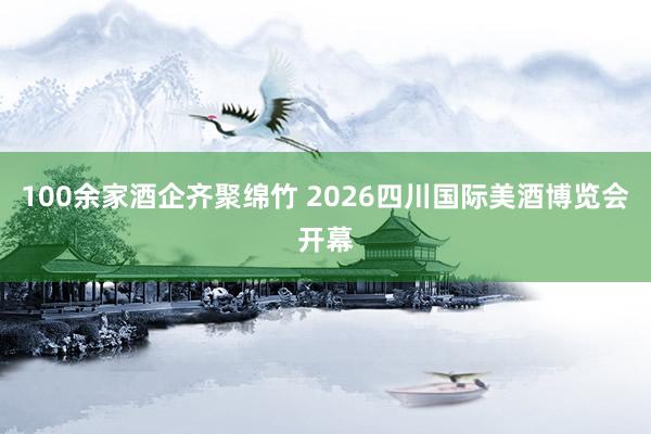 100余家酒企齐聚绵竹 2026四川国际美酒博览会开幕