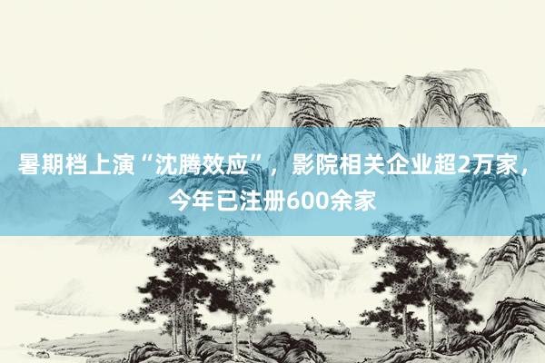 暑期档上演“沈腾效应”，影院相关企业超2万家，今年已注册600余家