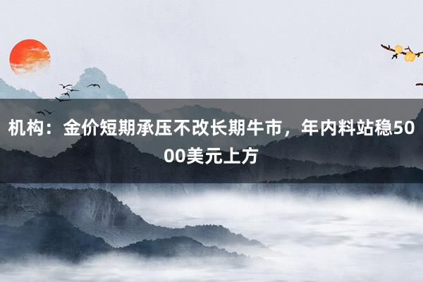 机构：金价短期承压不改长期牛市，年内料站稳5000美元上方