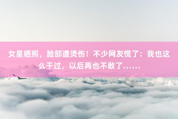 女星晒照，脸部遭烫伤！不少网友慌了：我也这么干过，以后再也不敢了……