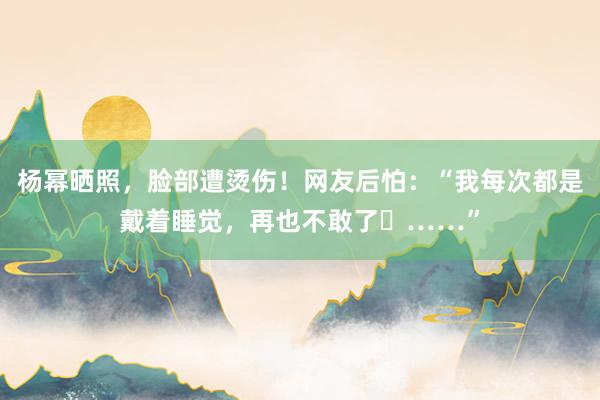 杨幂晒照，脸部遭烫伤！网友后怕：“我每次都是戴着睡觉，再也不敢了​……”
