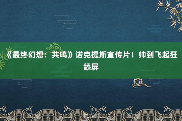 《最终幻想：共鸣》诺克提斯宣传片！帅到飞起狂舔屏