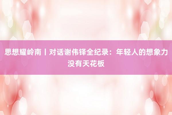 思想耀岭南丨对话谢伟铎全纪录：年轻人的想象力没有天花板