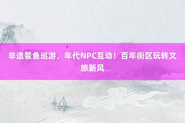 非遗鳌鱼巡游，年代NPC互动！百年街区玩转文旅新风
