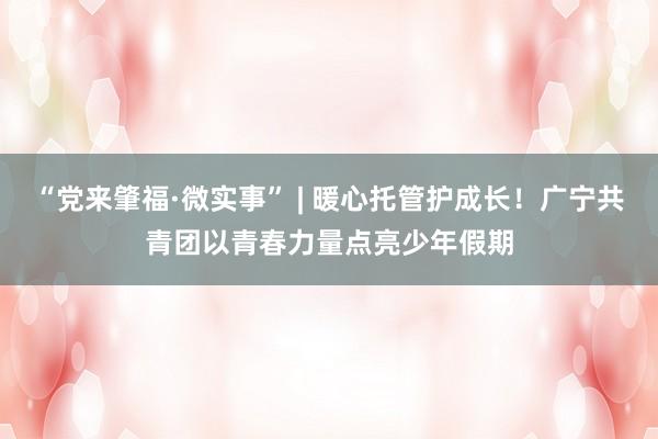 “党来肇福·微实事” | 暖心托管护成长！广宁共青团以青春力量点亮少年假期