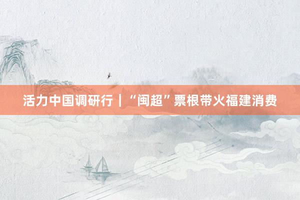 活力中国调研行｜“闽超”票根带火福建消费