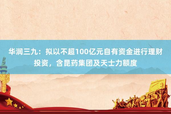 华润三九：拟以不超100亿元自有资金进行理财投资，含昆药集团及天士力额度
