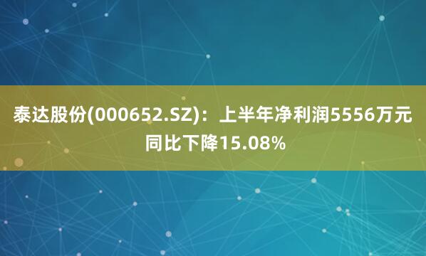 泰达股份(000652.SZ)：上半年净利润5556万元 同比下降15.08%