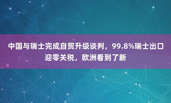 中国与瑞士完成自贸升级谈判，99.8%瑞士出口迎零关税，欧洲看到了新