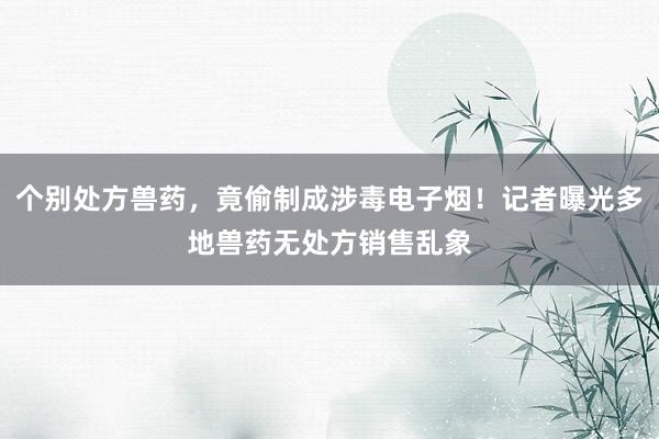 个别处方兽药，竟偷制成涉毒电子烟！记者曝光多地兽药无处方销售乱象