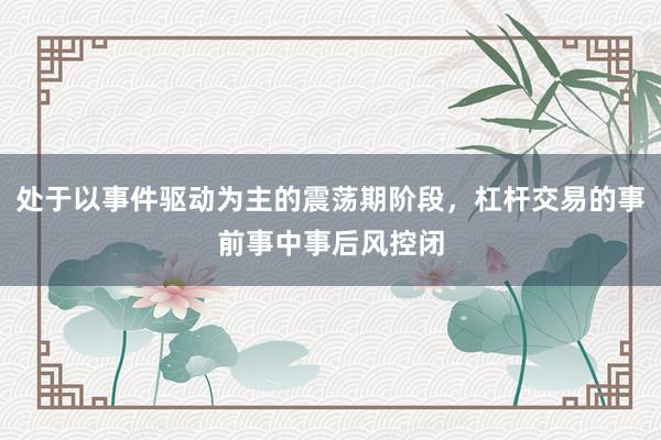 处于以事件驱动为主的震荡期阶段，杠杆交易的事前事中事后风控闭