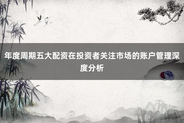 年度周期五大配资在投资者关注市场的账户管理深度分析
