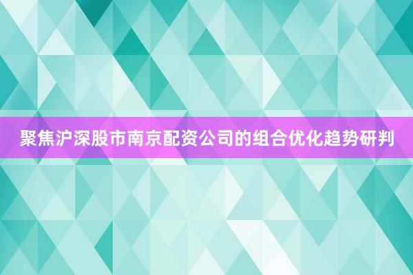 聚焦沪深股市南京配资公司的组合优化趋势研判