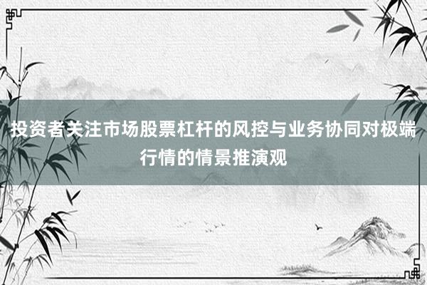 投资者关注市场股票杠杆的风控与业务协同对极端行情的情景推演观