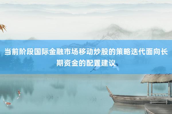 当前阶段国际金融市场移动炒股的策略迭代面向长期资金的配置建议