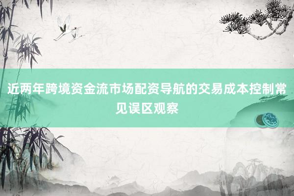 近两年跨境资金流市场配资导航的交易成本控制常见误区观察
