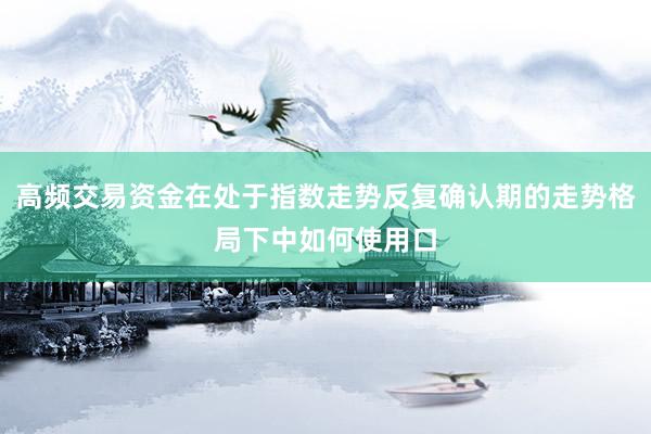 高频交易资金在处于指数走势反复确认期的走势格局下中如何使用口