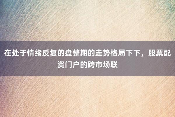 在处于情绪反复的盘整期的走势格局下下，股票配资门户的跨市场联