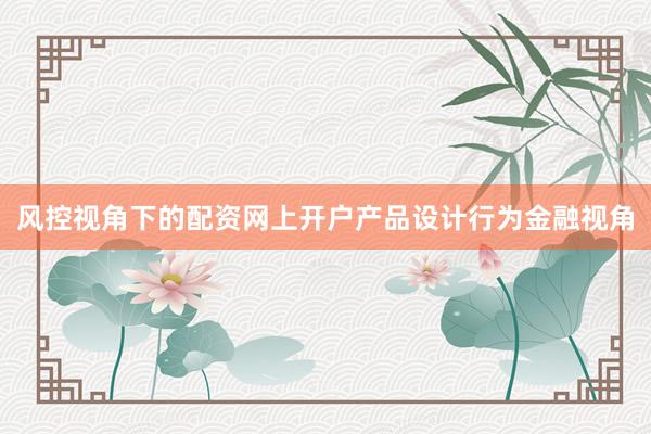 风控视角下的配资网上开户产品设计行为金融视角