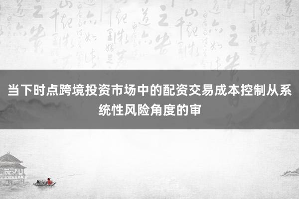 当下时点跨境投资市场中的配资交易成本控制从系统性风险角度的审