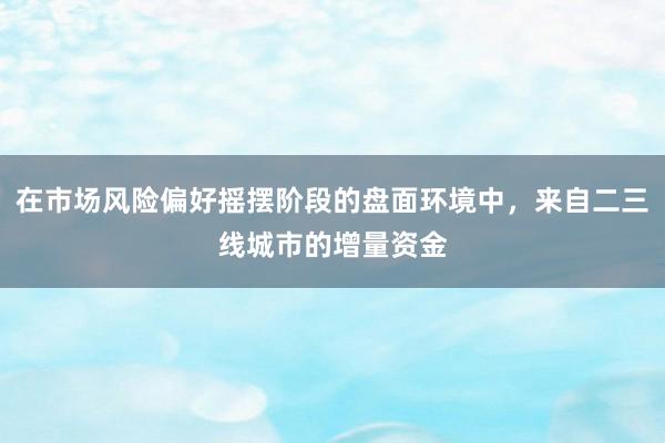 在市场风险偏好摇摆阶段的盘面环境中，来自二三线城市的增量资金