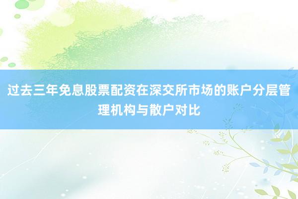 过去三年免息股票配资在深交所市场的账户分层管理机构与散户对比
