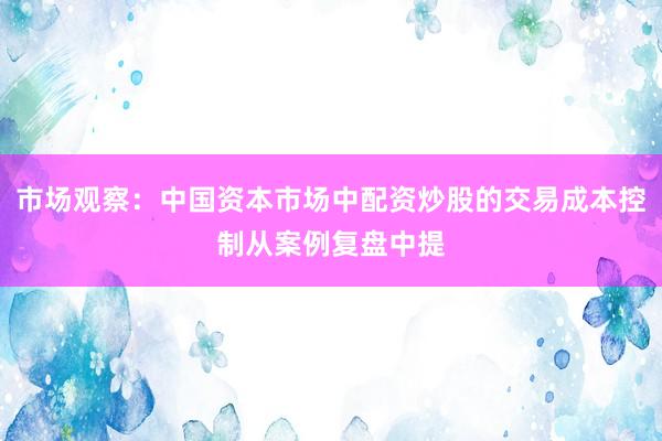 市场观察：中国资本市场中配资炒股的交易成本控制从案例复盘中提
