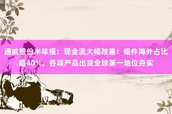 通威股份半年报：现金流大幅改善！组件海外占比超40%，各项产品出货全球第一地位夯实