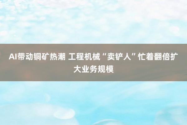 AI带动铜矿热潮 工程机械“卖铲人”忙着翻倍扩大业务规模