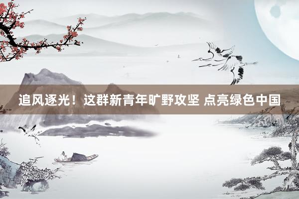 追风逐光！这群新青年旷野攻坚 点亮绿色中国
