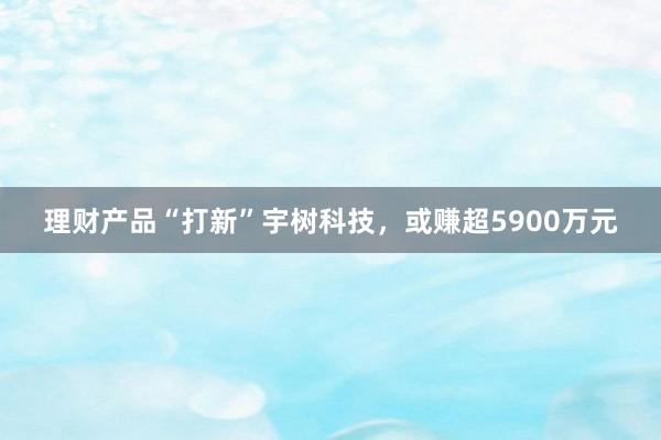 理财产品“打新”宇树科技，或赚超5900万元