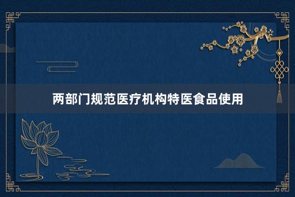 两部门规范医疗机构特医食品使用