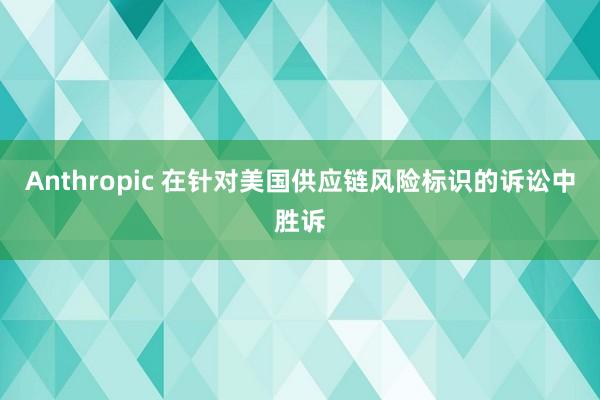 Anthropic 在针对美国供应链风险标识的诉讼中胜诉