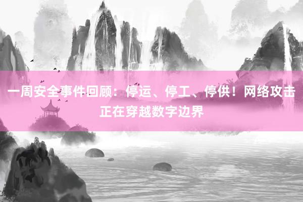一周安全事件回顾：停运、停工、停供！网络攻击正在穿越数字边界