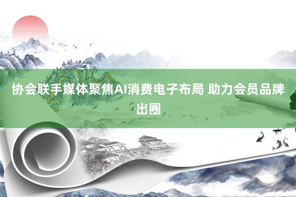 协会联手媒体聚焦AI消费电子布局 助力会员品牌出圈