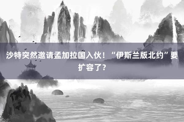 沙特突然邀请孟加拉国入伙！“伊斯兰版北约”要扩容了？