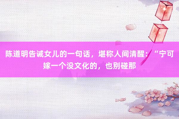 陈道明告诫女儿的一句话，堪称人间清醒：“宁可嫁一个没文化的，也别碰那