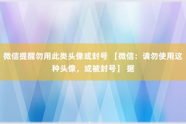 微信提醒勿用此类头像或封号 【微信：请勿使用这种头像，或被封号】 据
