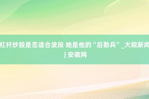 杠杆炒股是否适合波段 她是他的“后勤兵”_大皖新闻 | 安徽网