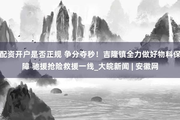 配资开户是否正规 争分夺秒！吉隆镇全力做好物料保障 驰援抢险救援一线_大皖新闻 | 安徽网