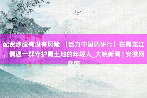 配资炒股有没有风险 【活力中国调研行】在黑龙江，偶遇一群守护黑土地的年轻人_大皖新闻 | 安徽网