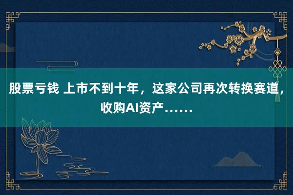 股票亏钱 上市不到十年，这家公司再次转换赛道，收购AI资产……