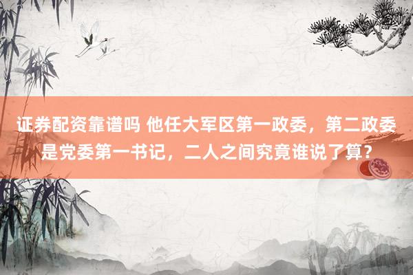 证券配资靠谱吗 他任大军区第一政委，第二政委是党委第一书记，二人之间究竟谁说了算？