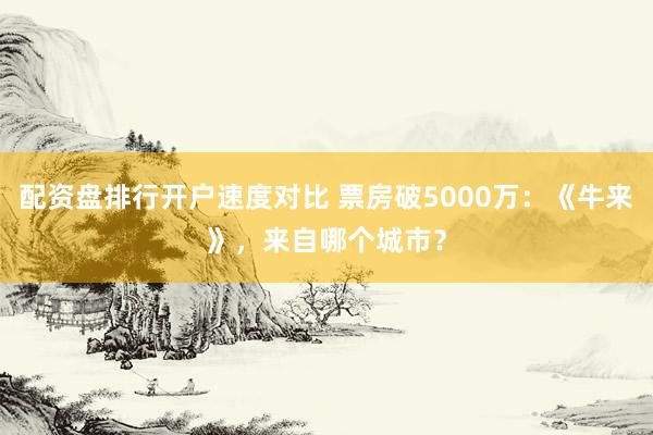配资盘排行开户速度对比 票房破5000万：《牛来》，来自哪个城市？