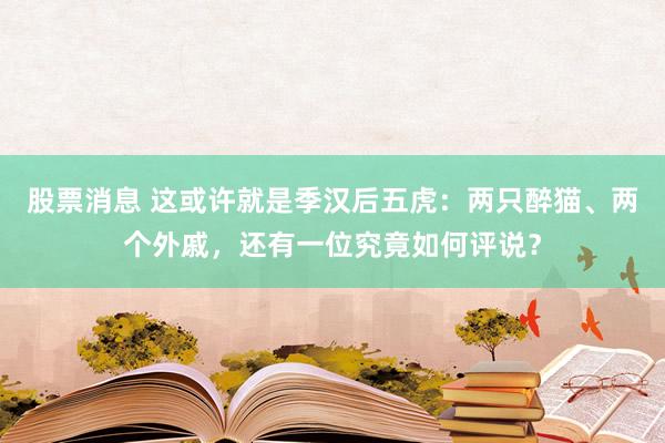 股票消息 这或许就是季汉后五虎：两只醉猫、两个外戚，还有一位究竟如何评说？