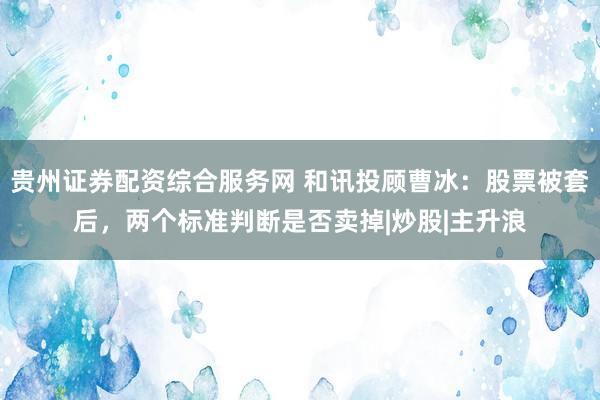 贵州证券配资综合服务网 和讯投顾曹冰：股票被套后，两个标准判断是否卖掉|炒股|主升浪