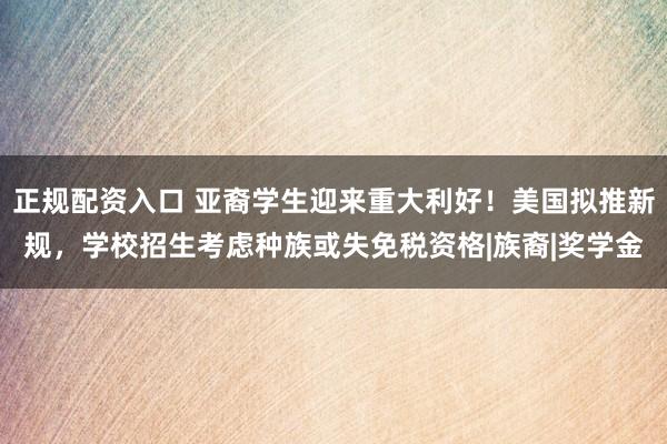 正规配资入口 亚裔学生迎来重大利好！美国拟推新规，学校招生考虑种族或失免税资格|族裔|奖学金