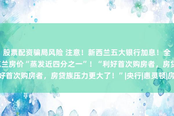 股票配资骗局风险 注意！新西兰五大银行加息！全国房价连跌5个月，奥克兰房价“蒸发近四分之一”！“利好首次购房者，房贷族压力更大了！”|央行|惠灵顿|房贷利率
